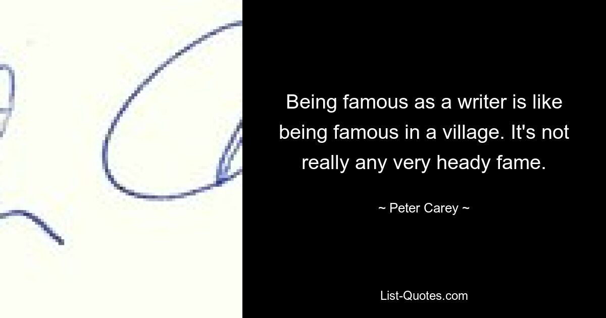 Being famous as a writer is like being famous in a village. It's not really any very heady fame. — © Peter Carey