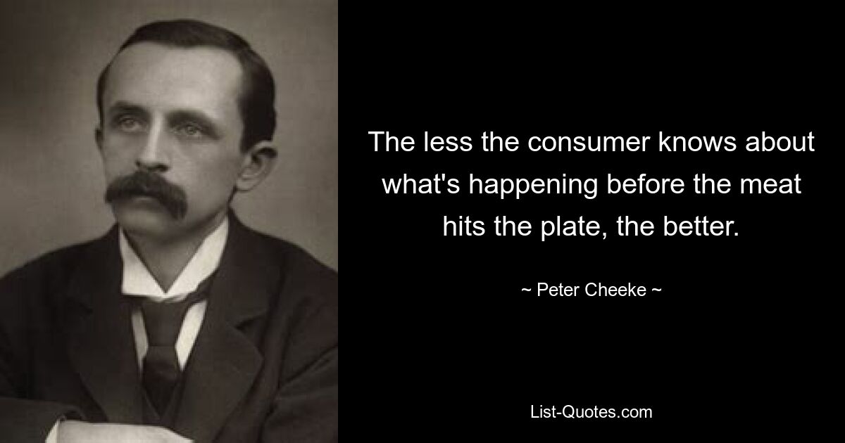 The less the consumer knows about what's happening before the meat hits the plate, the better. — © Peter Cheeke