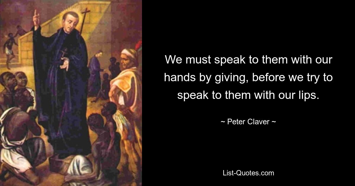 We must speak to them with our hands by giving, before we try to speak to them with our lips. — © Peter Claver