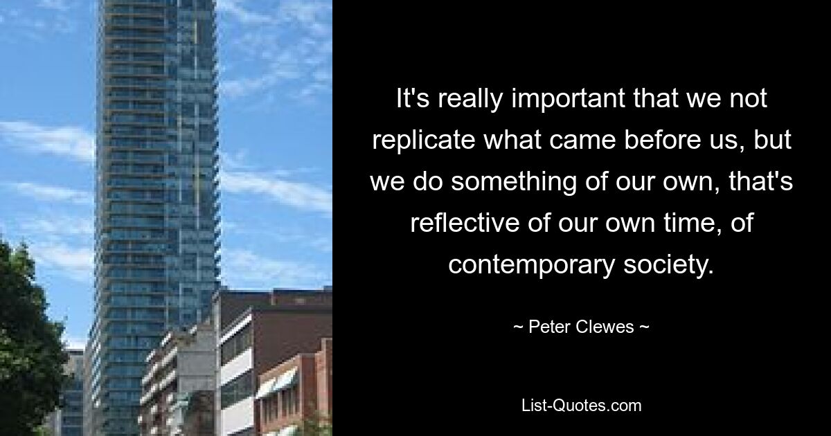 It's really important that we not replicate what came before us, but we do something of our own, that's reflective of our own time, of contemporary society. — © Peter Clewes