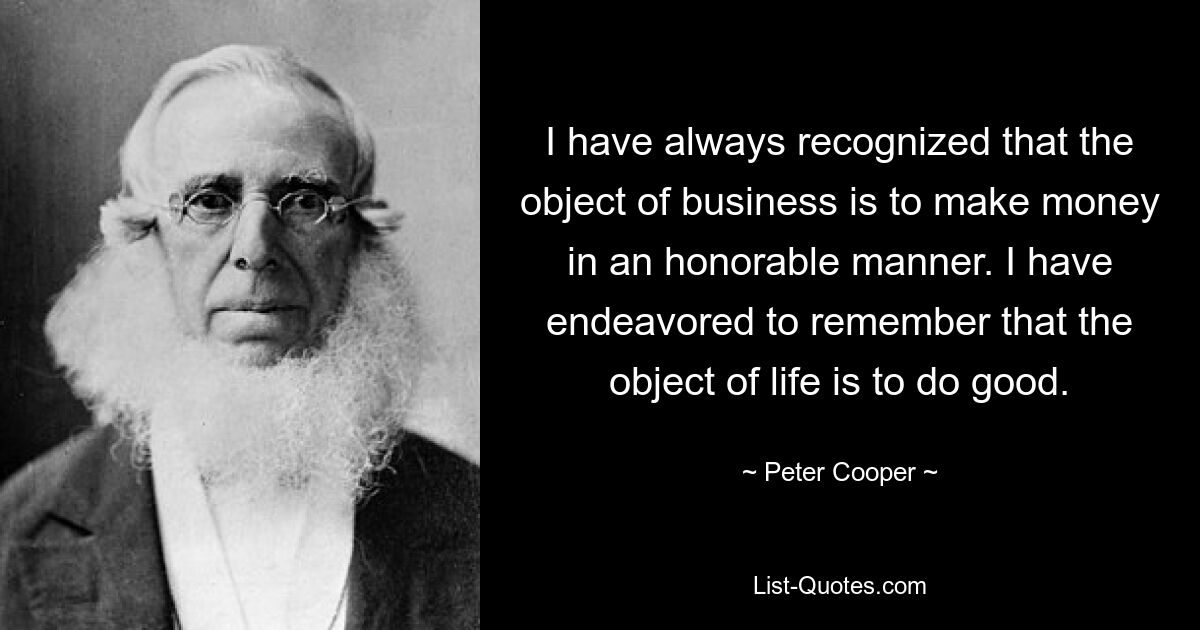 I have always recognized that the object of business is to make money in an honorable manner. I have endeavored to remember that the object of life is to do good. — © Peter Cooper