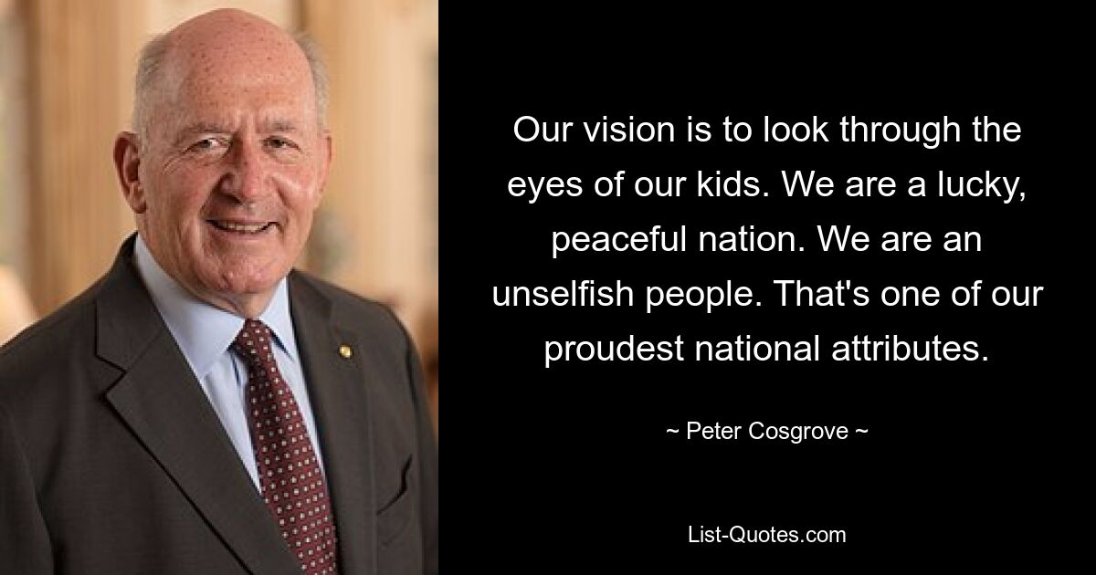 Our vision is to look through the eyes of our kids. We are a lucky, peaceful nation. We are an unselfish people. That's one of our proudest national attributes. — © Peter Cosgrove