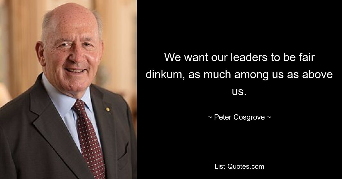 We want our leaders to be fair dinkum, as much among us as above us. — © Peter Cosgrove