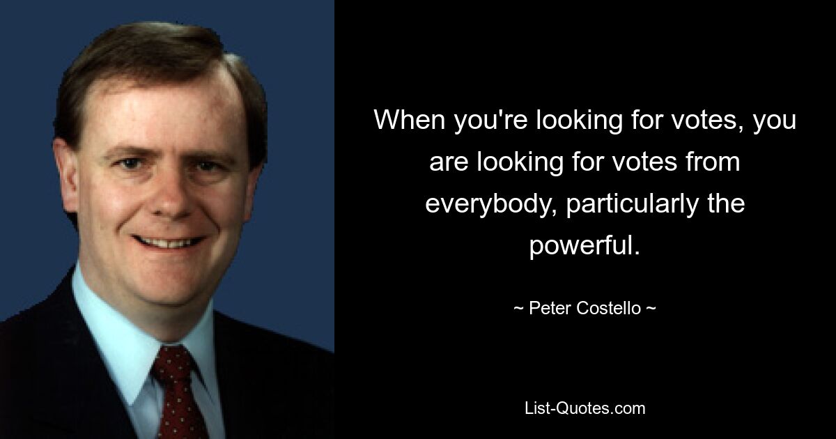 When you're looking for votes, you are looking for votes from everybody, particularly the powerful. — © Peter Costello