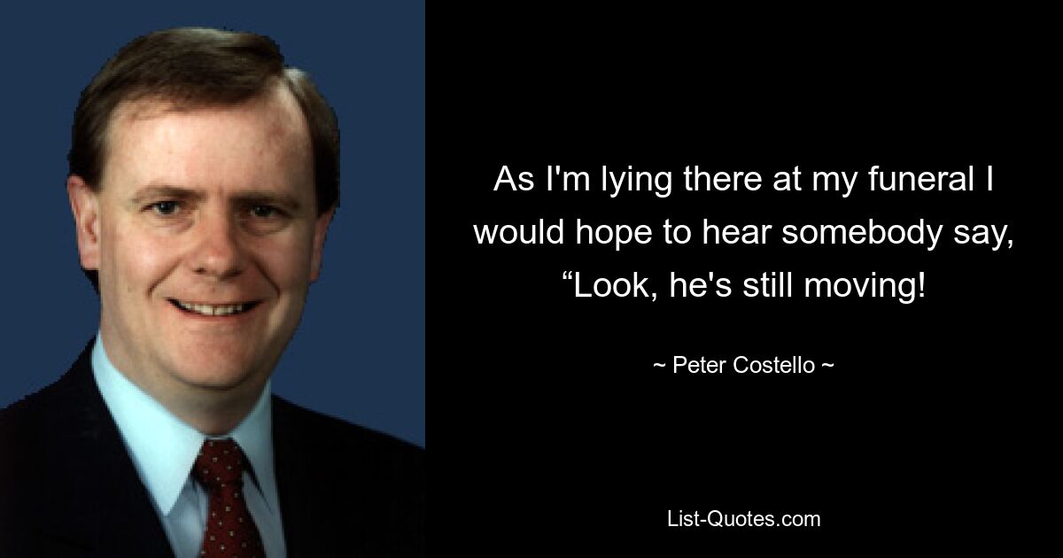 As I'm lying there at my funeral I would hope to hear somebody say, “Look, he's still moving! — © Peter Costello