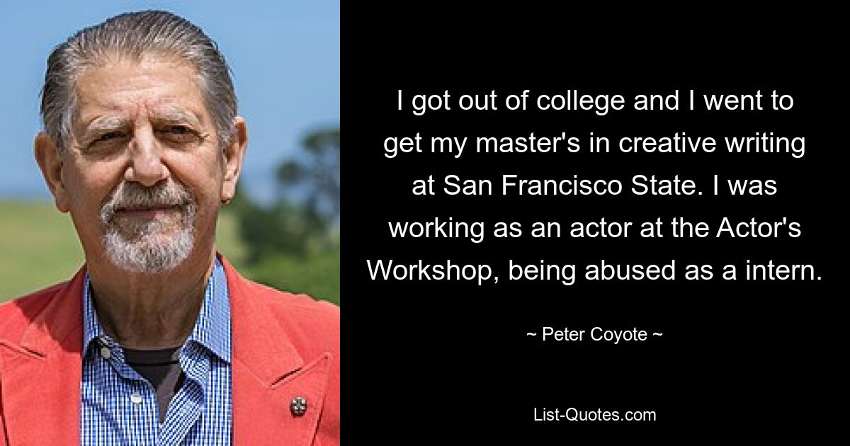 I got out of college and I went to get my master's in creative writing at San Francisco State. I was working as an actor at the Actor's Workshop, being abused as a intern. — © Peter Coyote