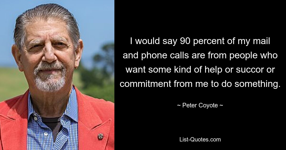 I would say 90 percent of my mail and phone calls are from people who want some kind of help or succor or commitment from me to do something. — © Peter Coyote