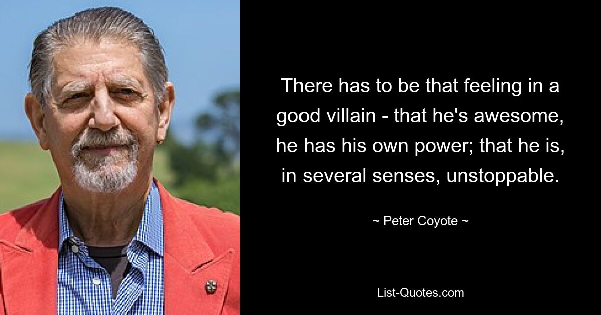 There has to be that feeling in a good villain - that he's awesome, he has his own power; that he is, in several senses, unstoppable. — © Peter Coyote