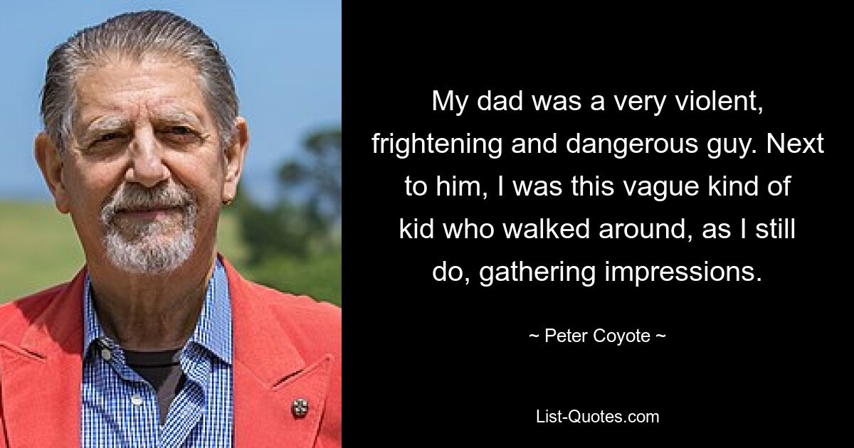 My dad was a very violent, frightening and dangerous guy. Next to him, I was this vague kind of kid who walked around, as I still do, gathering impressions. — © Peter Coyote