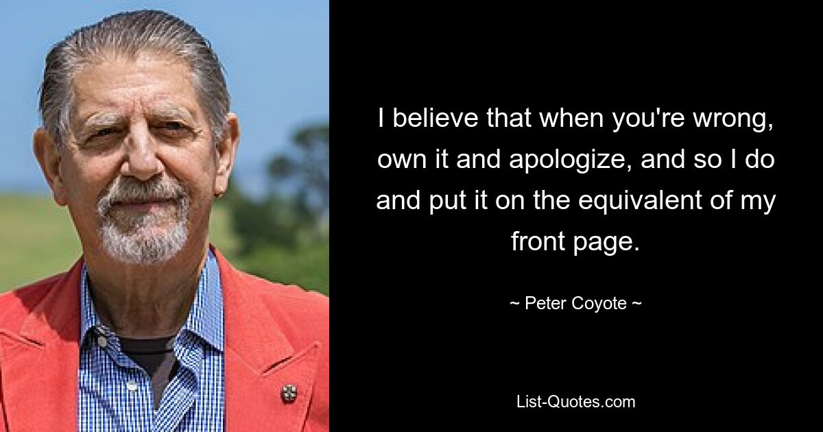 I believe that when you're wrong, own it and apologize, and so I do and put it on the equivalent of my front page. — © Peter Coyote