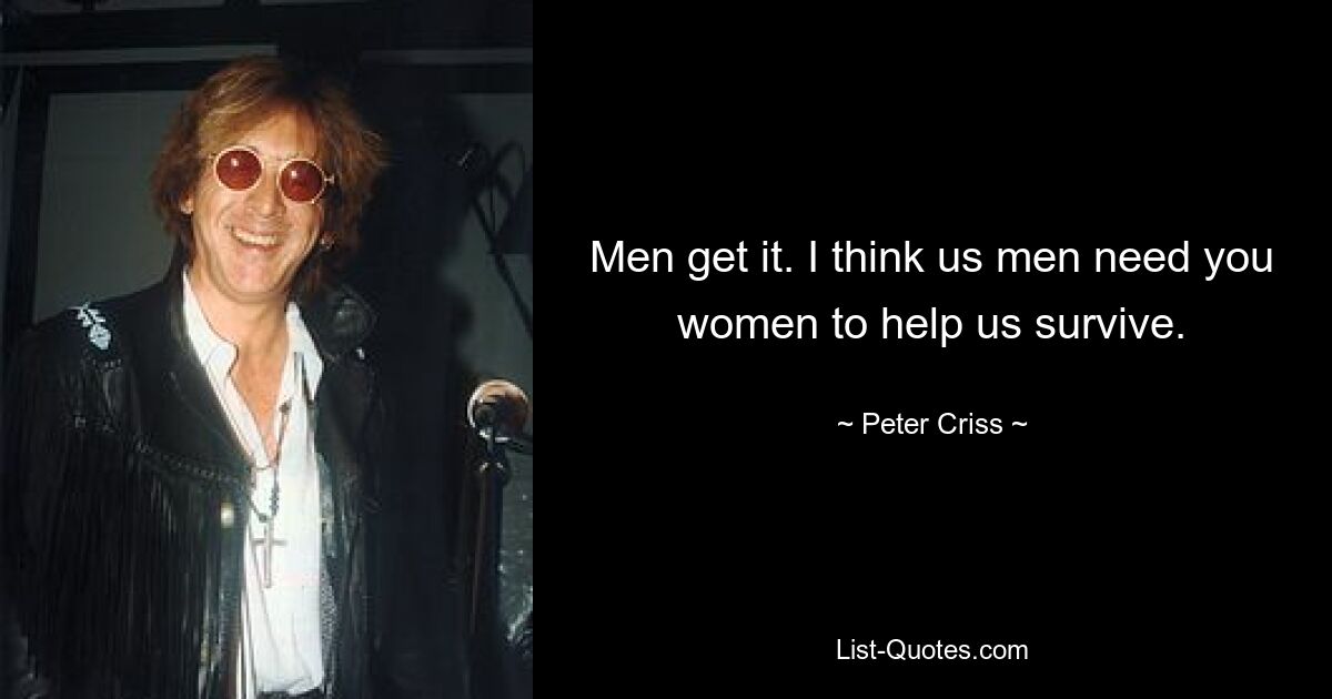 Men get it. I think us men need you women to help us survive. — © Peter Criss