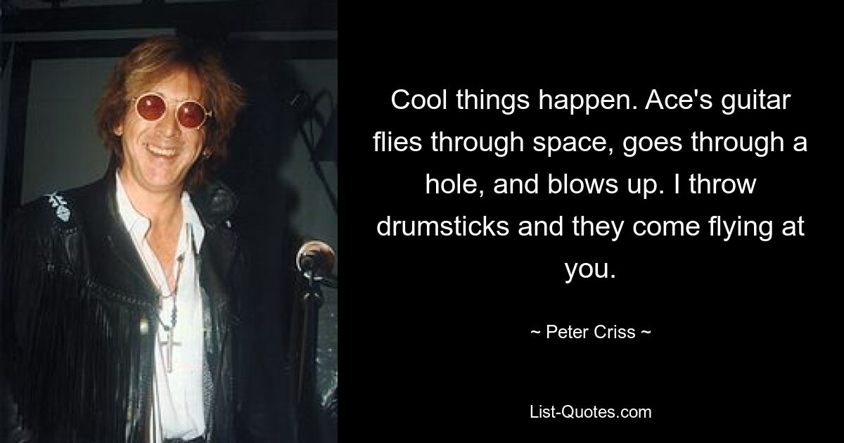 Cool things happen. Ace's guitar flies through space, goes through a hole, and blows up. I throw drumsticks and they come flying at you. — © Peter Criss