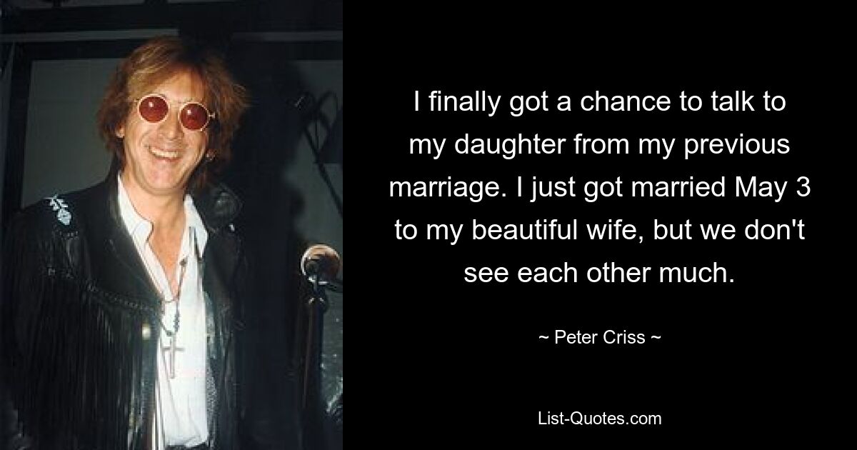 I finally got a chance to talk to my daughter from my previous marriage. I just got married May 3 to my beautiful wife, but we don't see each other much. — © Peter Criss