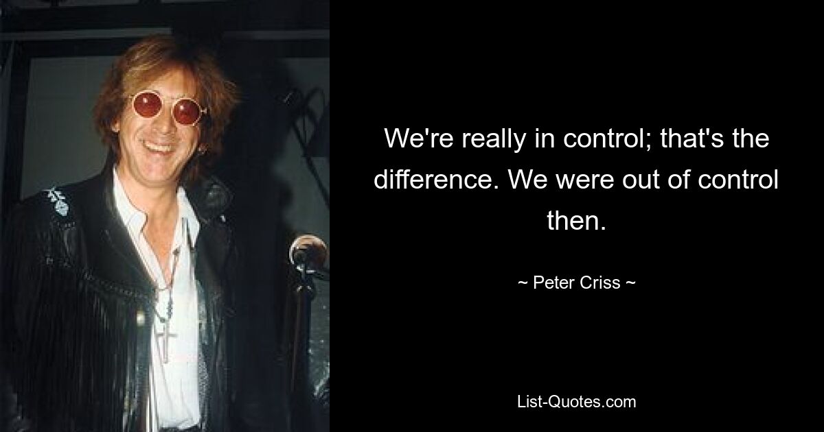 We're really in control; that's the difference. We were out of control then. — © Peter Criss