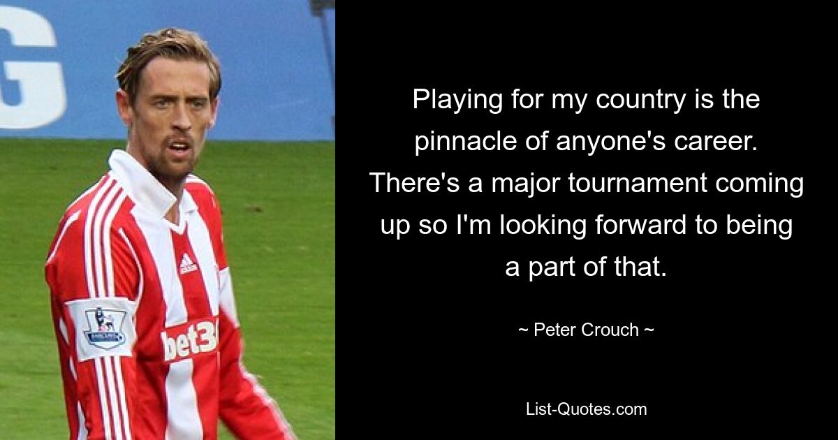 Playing for my country is the pinnacle of anyone's career. There's a major tournament coming up so I'm looking forward to being a part of that. — © Peter Crouch