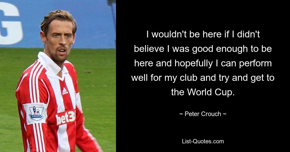 I wouldn't be here if I didn't believe I was good enough to be here and hopefully I can perform well for my club and try and get to the World Cup. — © Peter Crouch