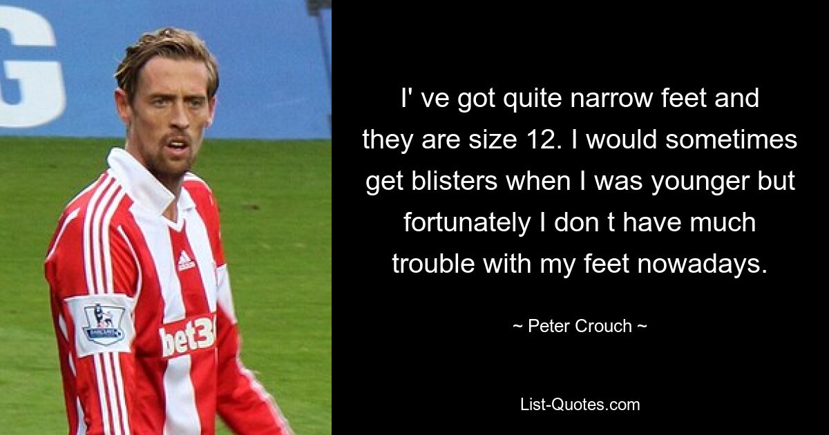 I' ve got quite narrow feet and they are size 12. I would sometimes get blisters when I was younger but fortunately I don t have much trouble with my feet nowadays. — © Peter Crouch