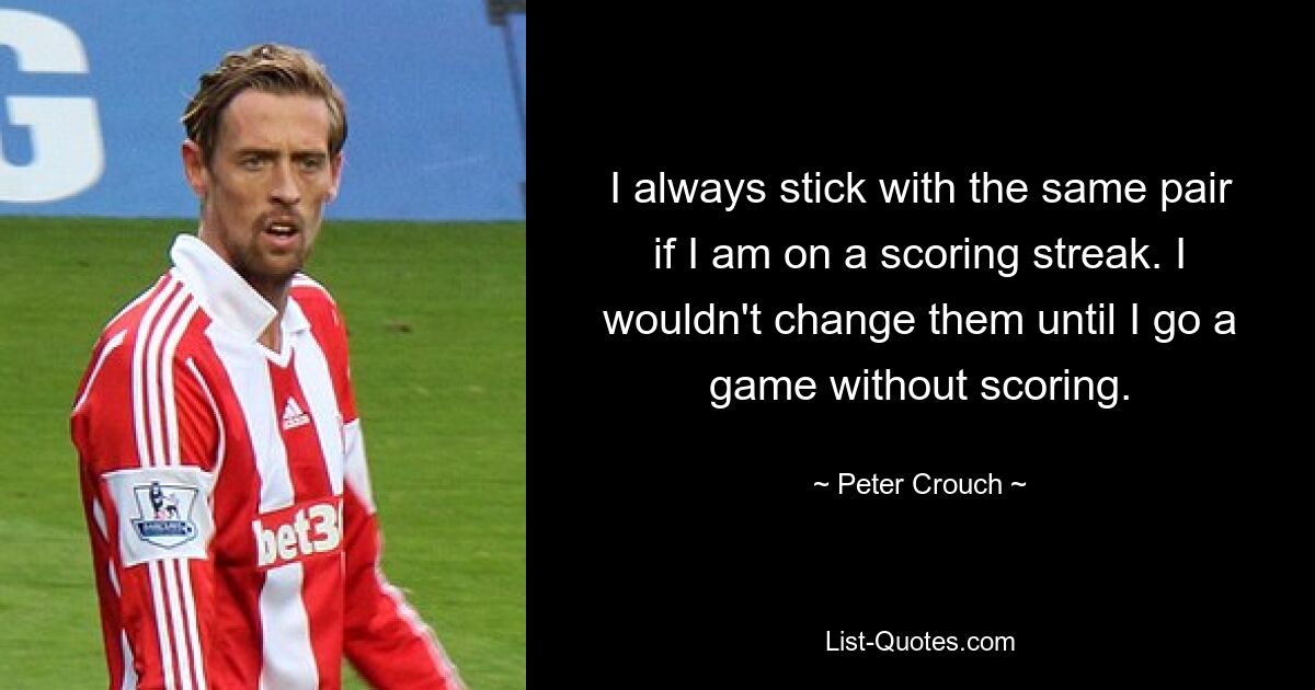 I always stick with the same pair if I am on a scoring streak. I wouldn't change them until I go a game without scoring. — © Peter Crouch