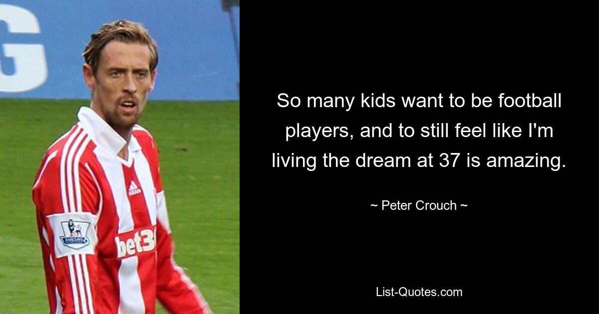 So many kids want to be football players, and to still feel like I'm living the dream at 37 is amazing. — © Peter Crouch