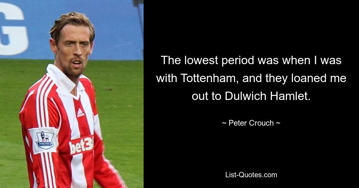 The lowest period was when I was with Tottenham, and they loaned me out to Dulwich Hamlet. — © Peter Crouch