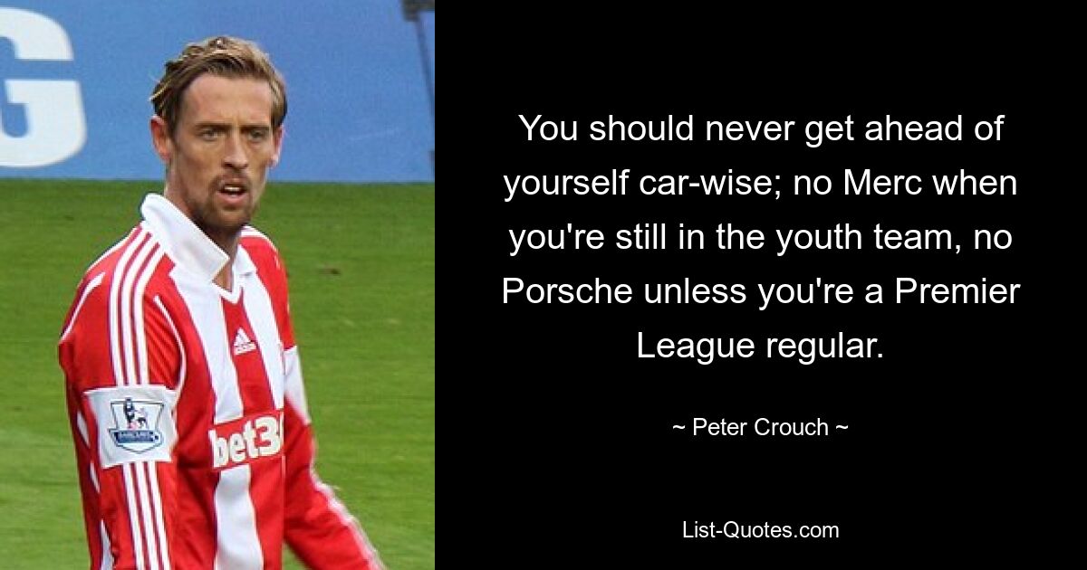 You should never get ahead of yourself car-wise; no Merc when you're still in the youth team, no Porsche unless you're a Premier League regular. — © Peter Crouch