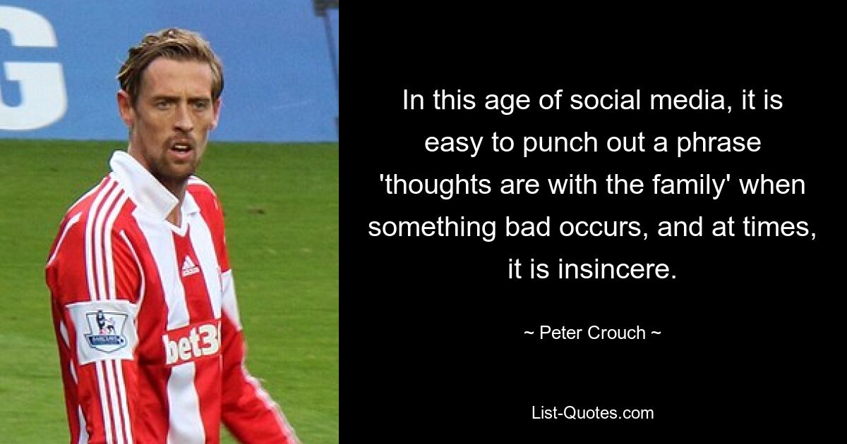 In this age of social media, it is easy to punch out a phrase 'thoughts are with the family' when something bad occurs, and at times, it is insincere. — © Peter Crouch