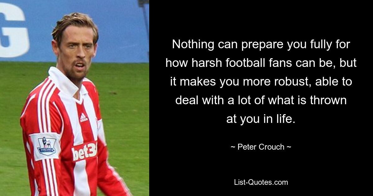 Nothing can prepare you fully for how harsh football fans can be, but it makes you more robust, able to deal with a lot of what is thrown at you in life. — © Peter Crouch