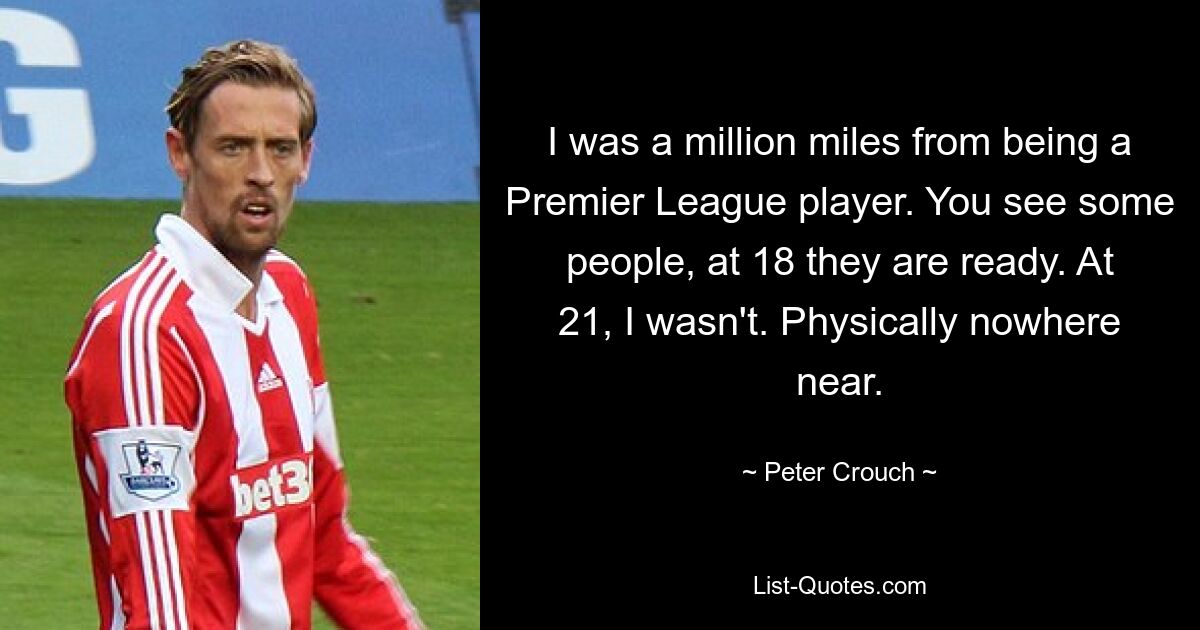 I was a million miles from being a Premier League player. You see some people, at 18 they are ready. At 21, I wasn't. Physically nowhere near. — © Peter Crouch