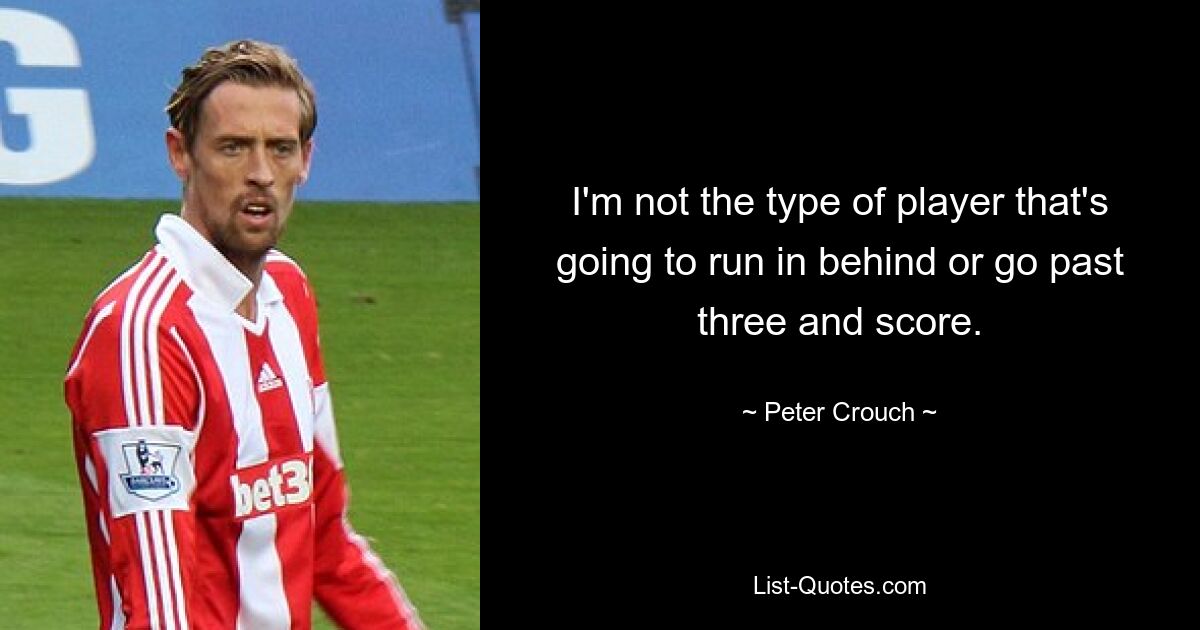 I'm not the type of player that's going to run in behind or go past three and score. — © Peter Crouch