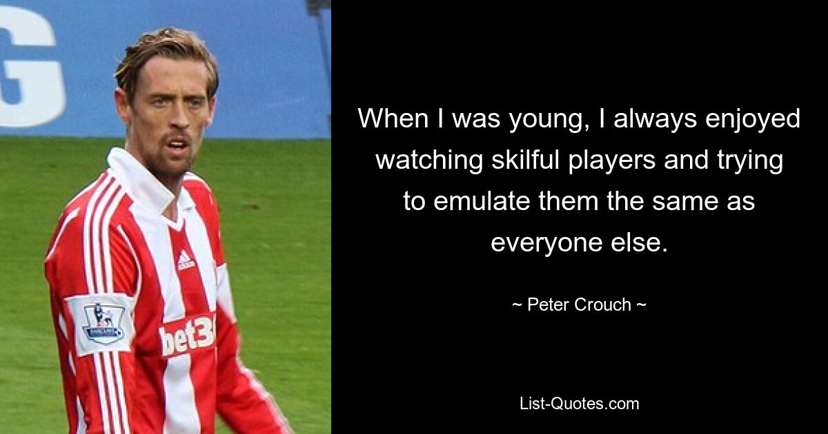 When I was young, I always enjoyed watching skilful players and trying to emulate them the same as everyone else. — © Peter Crouch