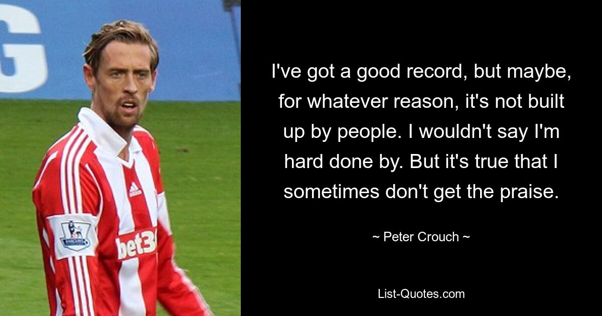 I've got a good record, but maybe, for whatever reason, it's not built up by people. I wouldn't say I'm hard done by. But it's true that I sometimes don't get the praise. — © Peter Crouch