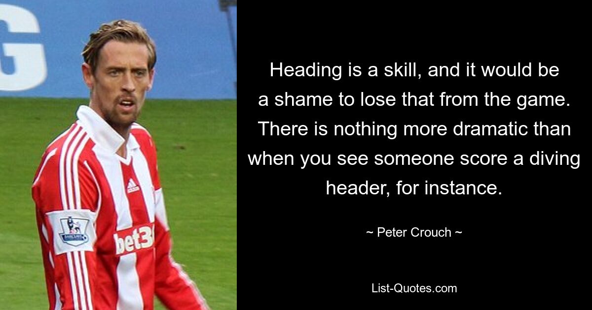 Heading is a skill, and it would be a shame to lose that from the game. There is nothing more dramatic than when you see someone score a diving header, for instance. — © Peter Crouch