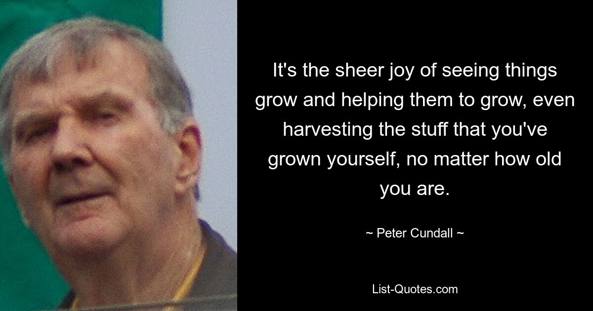 It's the sheer joy of seeing things grow and helping them to grow, even harvesting the stuff that you've grown yourself, no matter how old you are. — © Peter Cundall