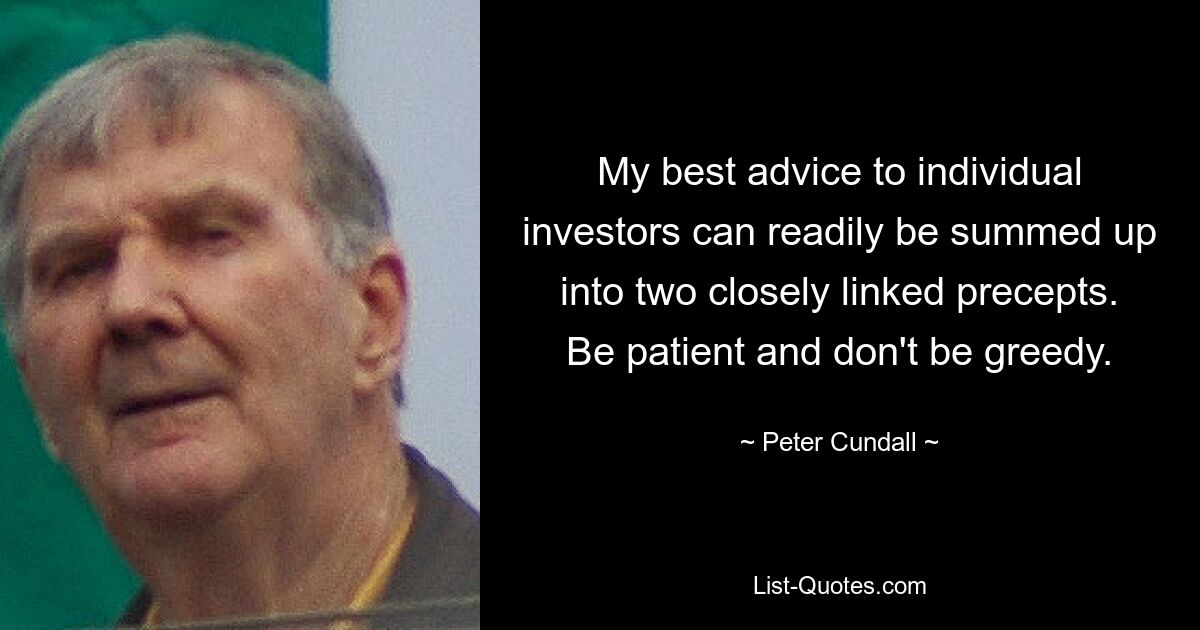 My best advice to individual investors can readily be summed up into two closely linked precepts. Be patient and don't be greedy. — © Peter Cundall