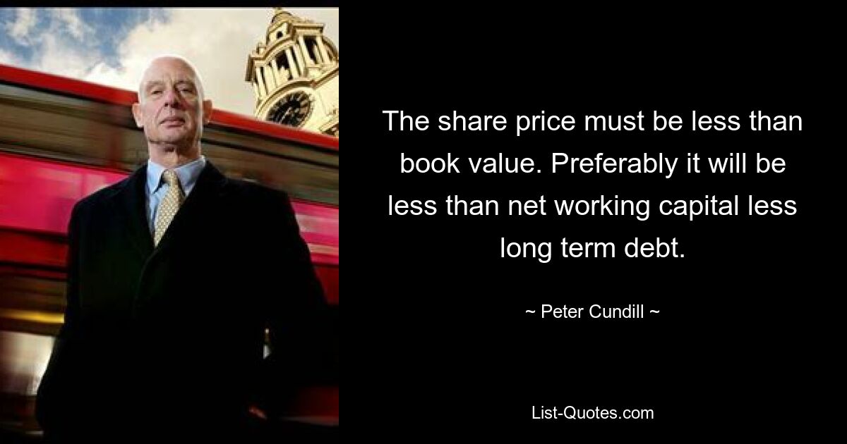 The share price must be less than book value. Preferably it will be less than net working capital less long term debt. — © Peter Cundill