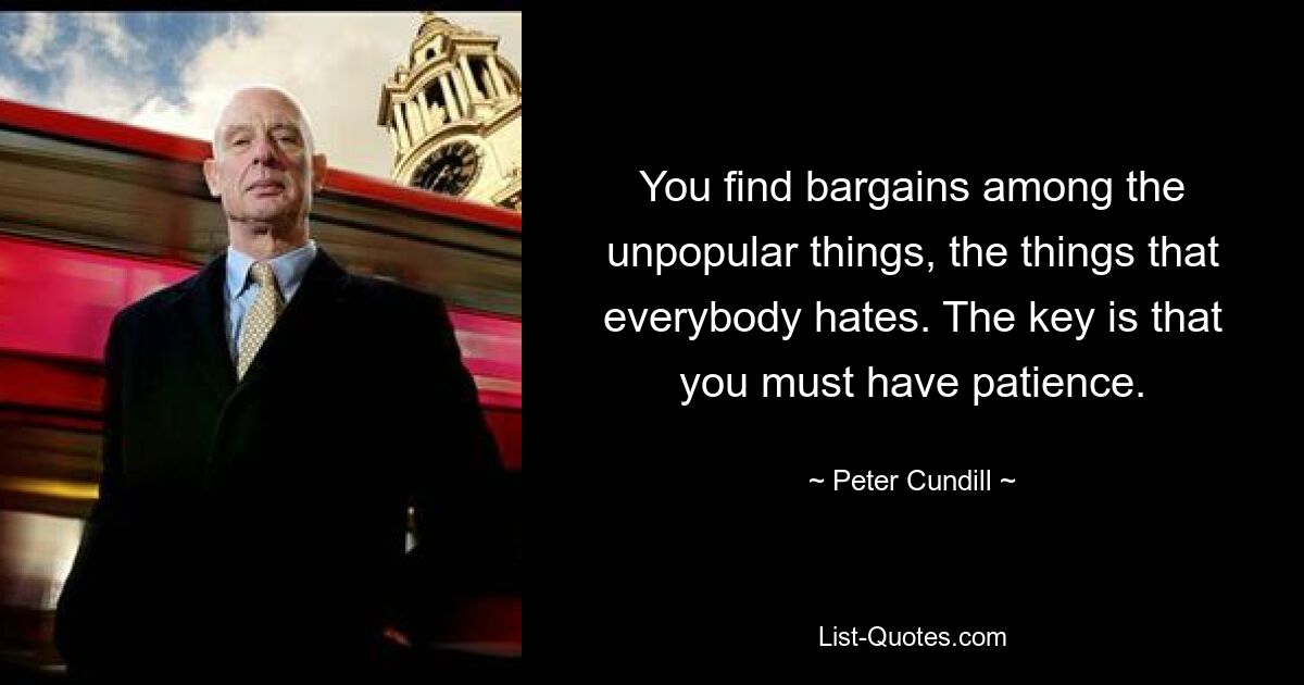 You find bargains among the unpopular things, the things that everybody hates. The key is that you must have patience. — © Peter Cundill