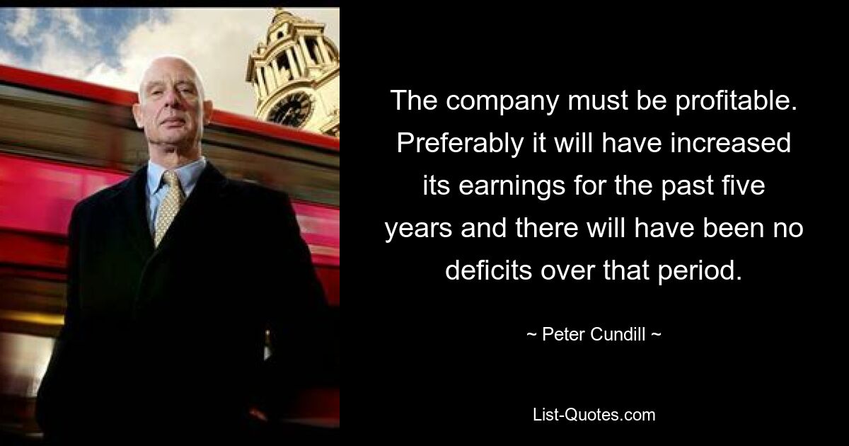 The company must be profitable. Preferably it will have increased its earnings for the past five years and there will have been no deficits over that period. — © Peter Cundill