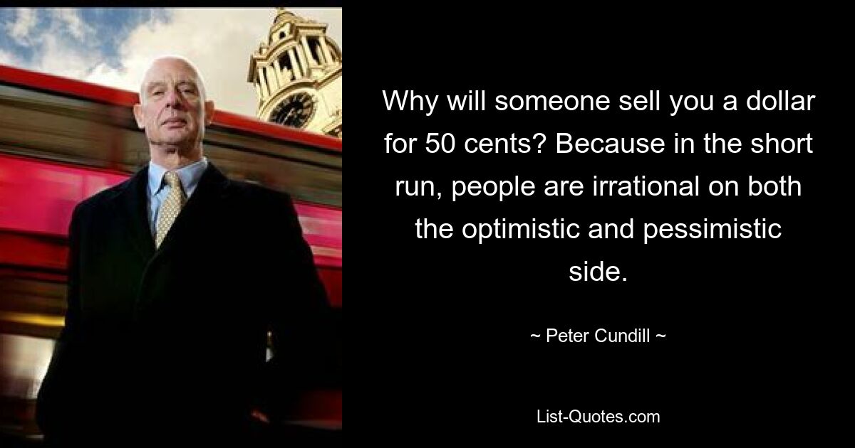 Why will someone sell you a dollar for 50 cents? Because in the short run, people are irrational on both the optimistic and pessimistic side. — © Peter Cundill