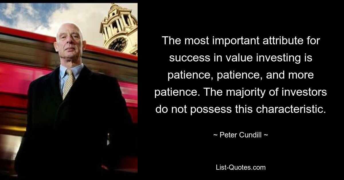 The most important attribute for success in value investing is patience, patience, and more patience. The majority of investors do not possess this characteristic. — © Peter Cundill