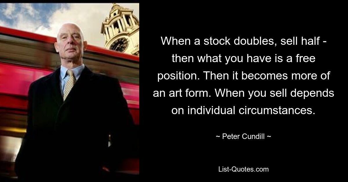 When a stock doubles, sell half - then what you have is a free position. Then it becomes more of an art form. When you sell depends on individual circumstances. — © Peter Cundill