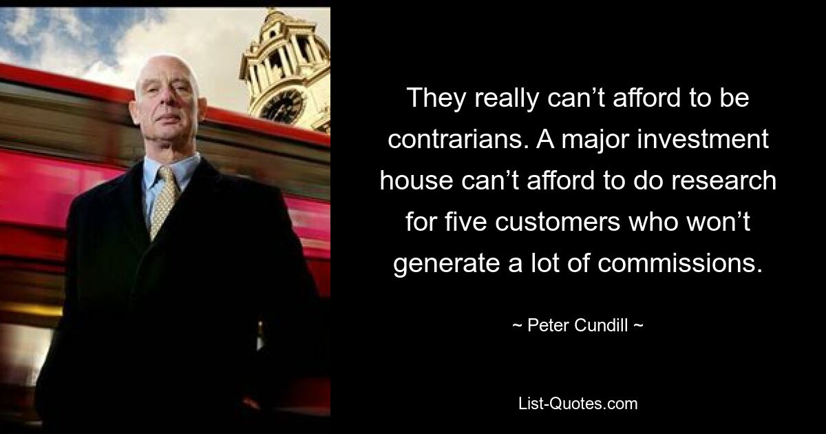 They really can’t afford to be contrarians. A major investment house can’t afford to do research for five customers who won’t generate a lot of commissions. — © Peter Cundill