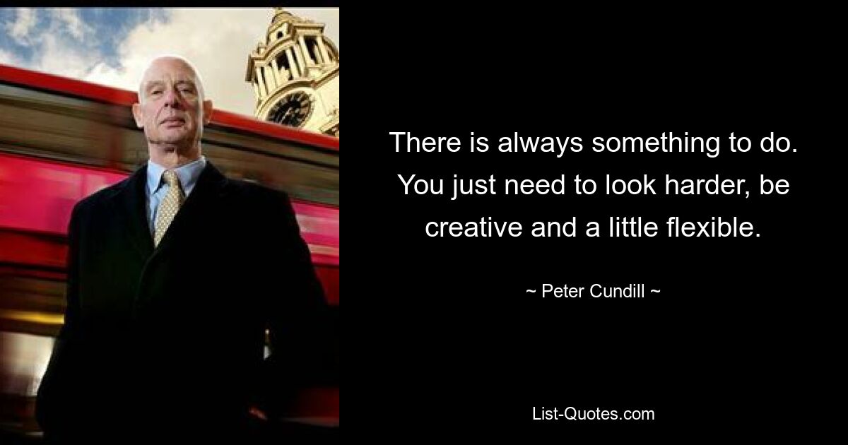 There is always something to do. You just need to look harder, be creative and a little flexible. — © Peter Cundill