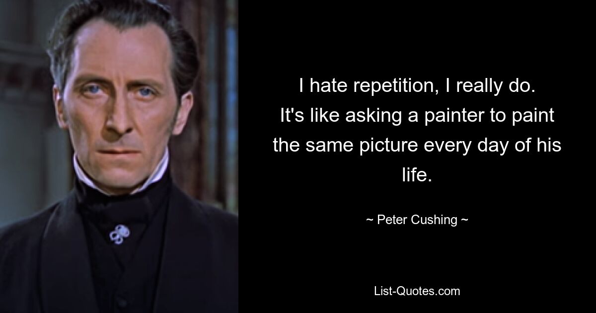 I hate repetition, I really do. It's like asking a painter to paint the same picture every day of his life. — © Peter Cushing