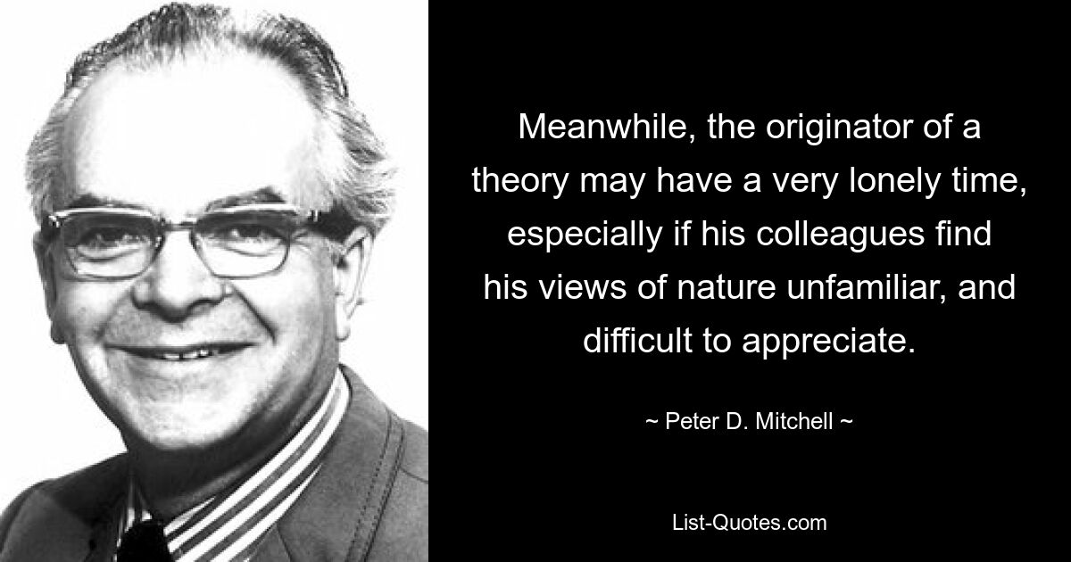 Meanwhile, the originator of a theory may have a very lonely time, especially if his colleagues find his views of nature unfamiliar, and difficult to appreciate. — © Peter D. Mitchell