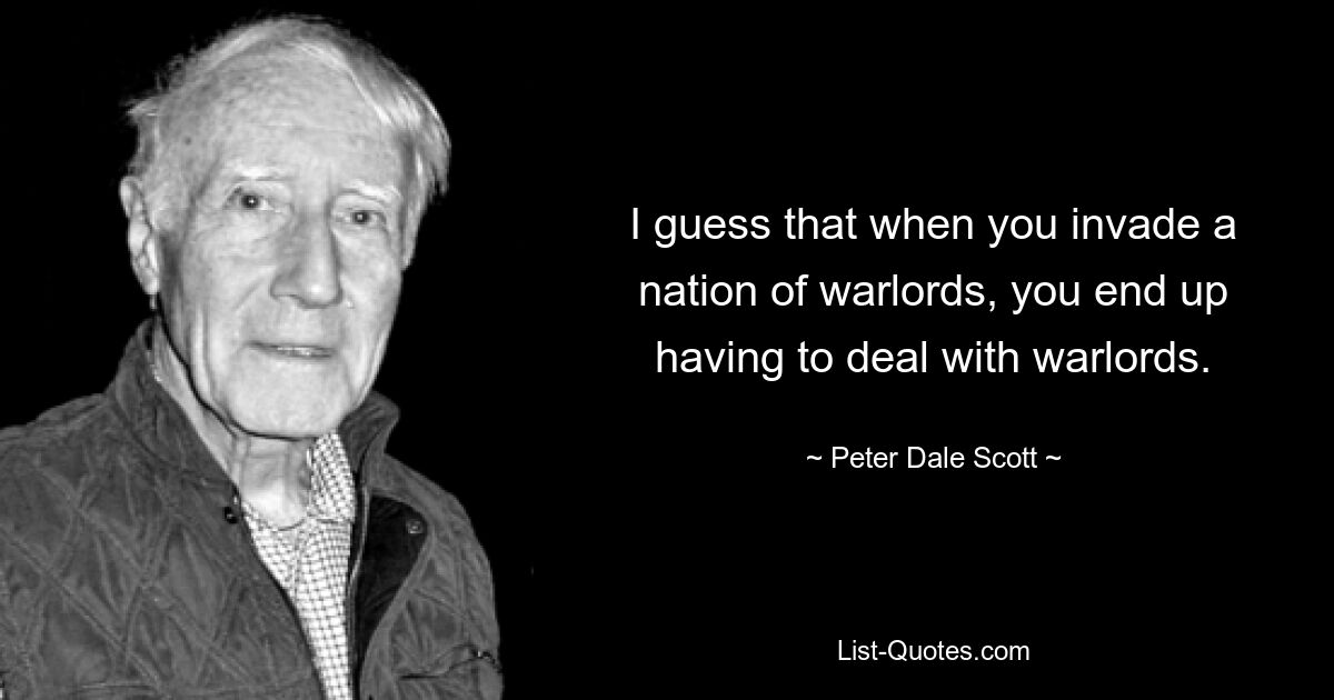 I guess that when you invade a nation of warlords, you end up having to deal with warlords. — © Peter Dale Scott