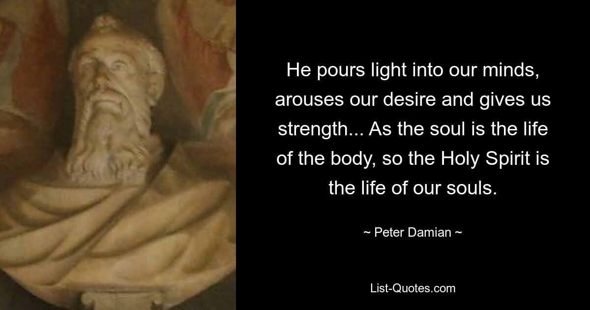 He pours light into our minds, arouses our desire and gives us strength... As the soul is the life of the body, so the Holy Spirit is the life of our souls. — © Peter Damian