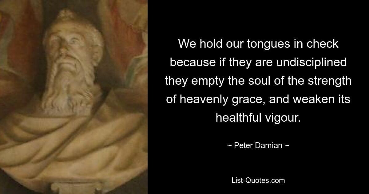 We hold our tongues in check because if they are undisciplined they empty the soul of the strength of heavenly grace, and weaken its healthful vigour. — © Peter Damian