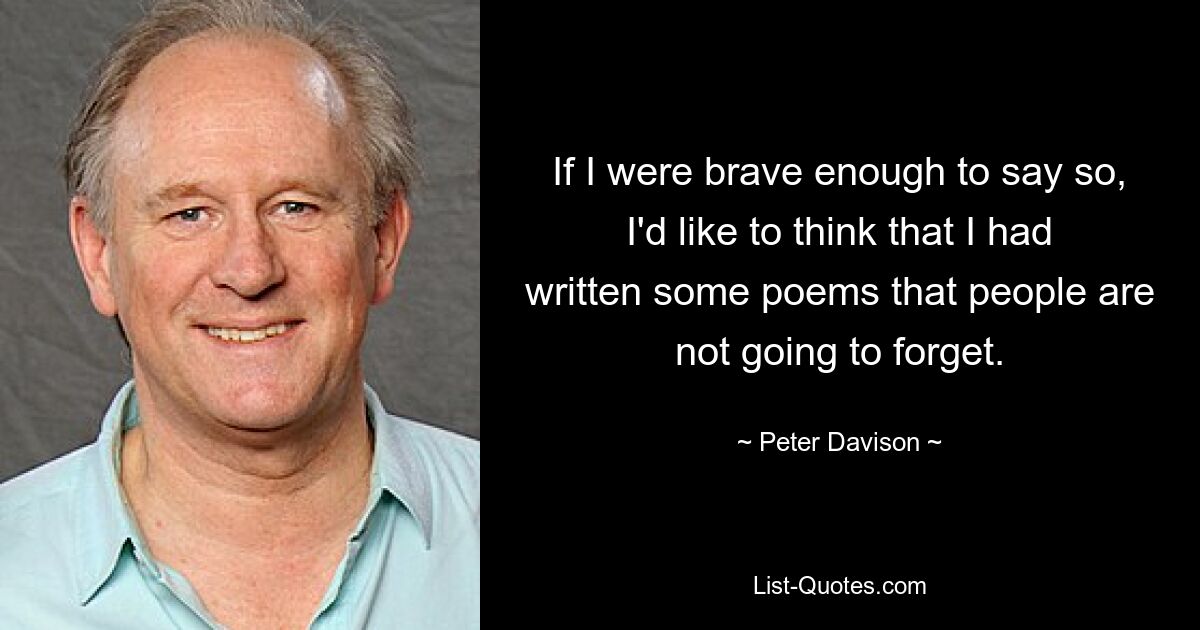 If I were brave enough to say so, I'd like to think that I had written some poems that people are not going to forget. — © Peter Davison