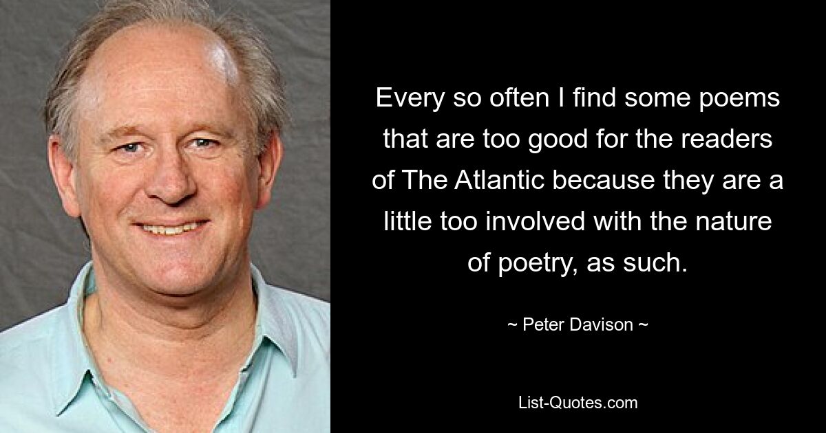 Every so often I find some poems that are too good for the readers of The Atlantic because they are a little too involved with the nature of poetry, as such. — © Peter Davison