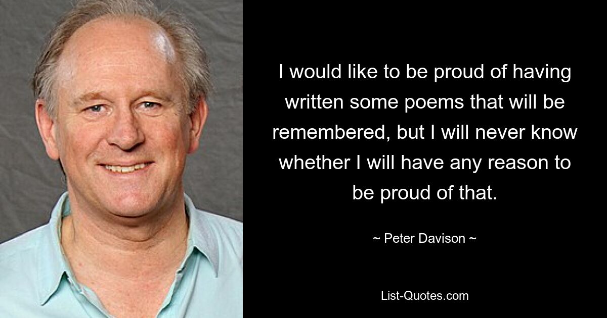 I would like to be proud of having written some poems that will be remembered, but I will never know whether I will have any reason to be proud of that. — © Peter Davison